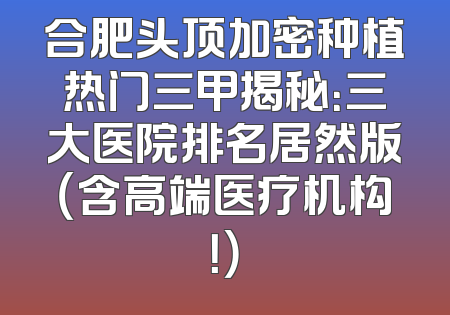 合肥头顶加密种植热门三甲揭秘：三大医院排名居然版（含高端医疗机构！）