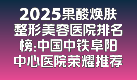 2025果酸焕肤整形美容医院排名榜：中国中铁阜阳中心医院荣耀推荐