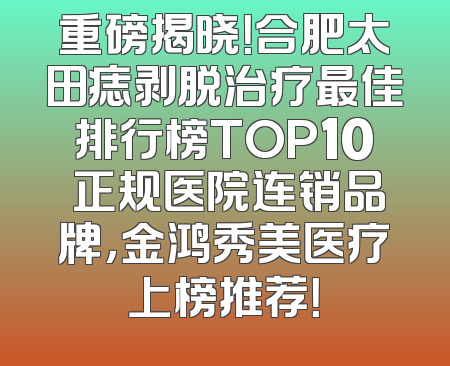 重磅揭晓！合肥太田痣剥脱治疗最佳排行榜TOP10 正规医院连销品牌，金鸿秀美医疗上榜推荐！