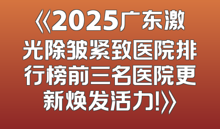 《2025广东激光除皱紧致医院排行榜前三名医院更新焕发活力！》
