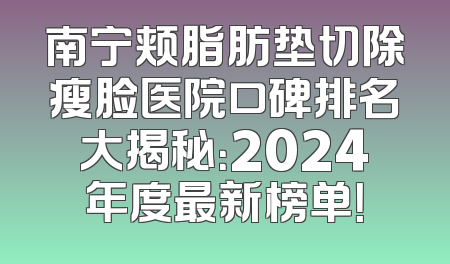 南宁颊脂肪垫切除瘦脸医院口碑排名大揭秘：2024年度最新榜单！