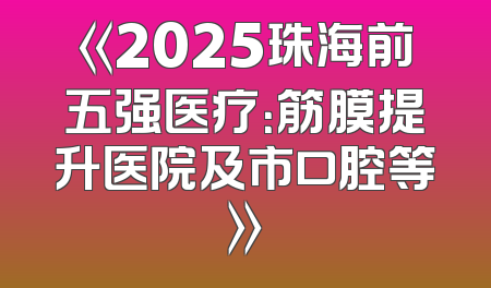 《2025珠海前五强医疗：筋膜提升医院及市口腔等》