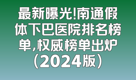 最新曝光！南通假体下巴医院排名榜单，权威榜单出炉（2024版）