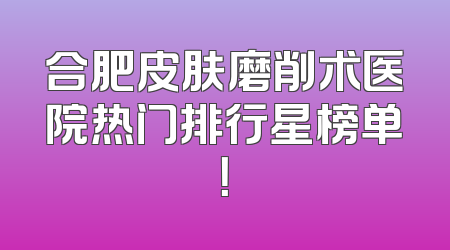 合肥皮肤磨削术医院热门排行星榜单！