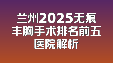 兰州2025无痕丰胸手术排名前五医院解析