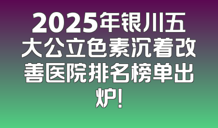 2025年银川五大公立色素沉着改善医院排名榜单出炉！