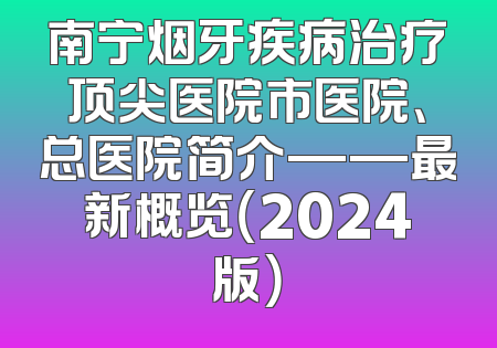 南宁烟牙疾病治疗顶尖医院市医院、总医院简介——最新概览（2024版）