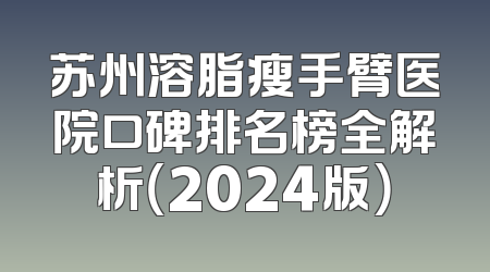 苏州溶脂瘦手臂医院口碑排名榜全解析（2024版）