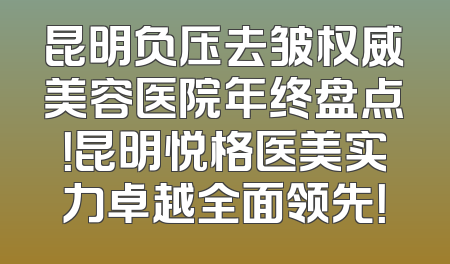 昆明负压去皱权威美容医院年终盘点！昆明悦格医美实力卓越全面领先！