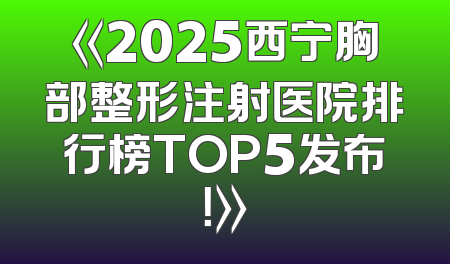 《2025西宁胸部整形注射医院排行榜TOP5发布！》