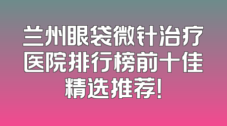 兰州眼袋微针治疗医院排行榜前十佳精选推荐！