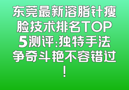东莞最新溶脂针瘦脸技术排名TOP5测评：独特手法争奇斗艳不容错过！