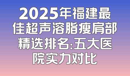 2025年福建最佳超声溶脂瘦肩部精选排名：五大医院实力对比