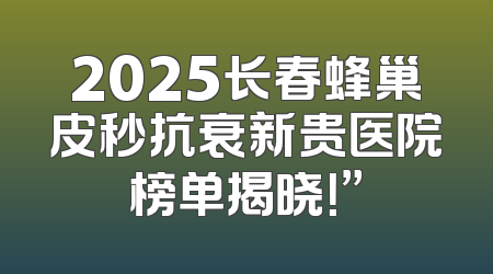 2025长春蜂巢皮秒抗衰新贵医院榜单揭晓！”