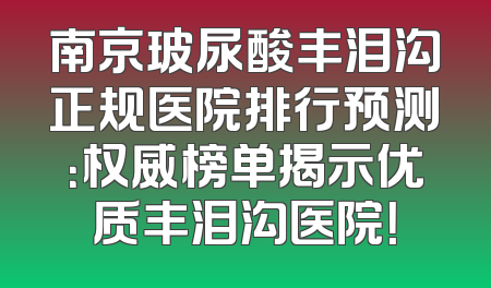 南京玻尿酸丰泪沟正规医院排行预测：权威榜单揭示优质丰泪沟医院！