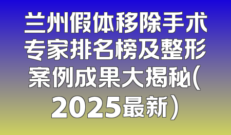 兰州假体移除手术专家排名榜及整形案例成果大揭秘（2025最新）