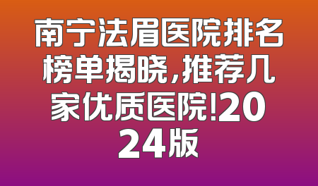 南宁法眉医院排名榜单揭晓，推荐几家优质医院！2024版