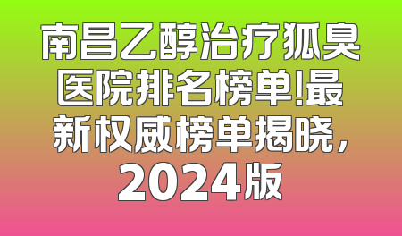 南昌乙醇治疗狐臭医院排名榜单！最新权威榜单揭晓，2024版