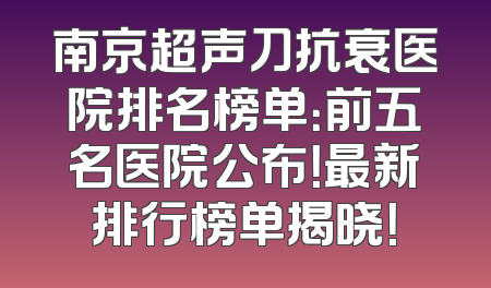 南京超声刀抗衰医院排名榜单：前五名医院公布！最新排行榜单揭晓！