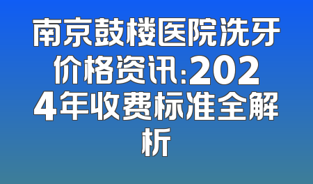 南京鼓楼医院洗牙价格资讯：2024年收费标准全解析