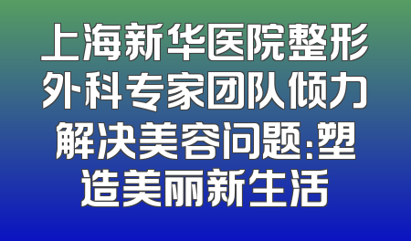 上海新华医院整形外科专家团队倾力解决美容问题：塑造美丽新生活