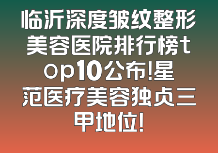 临沂深度皱纹整形美容医院排行榜top10公布！星范医疗美容独占三甲地位！