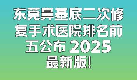 东莞鼻基底二次修复手术医院排名前五公布 2025最新版！