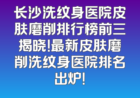 长沙洗纹身医院皮肤磨削排行榜前三揭晓！最新皮肤磨削洗纹身医院排名出炉！