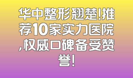 华中整形翘楚！推荐10家实力医院，权威口碑备受赞誉！