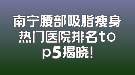 南宁腰部吸脂瘦身热门医院排名top5揭晓！