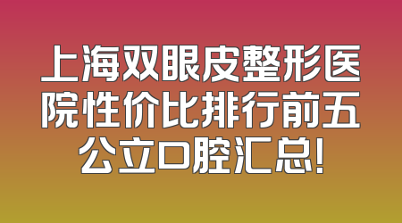上海双眼皮整形医院性价比排行前五公立口腔汇总！