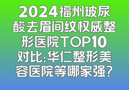 2024福州玻尿酸去眉间纹权威整形医院TOP10对比：华仁整形美容医院等哪家强？