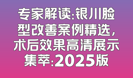 专家解读：银川脸型改善案例精选，术后效果高清展示集萃：2025版