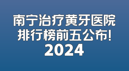 南宁治疗黄牙医院排行榜前五公布!2024