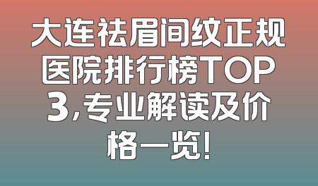 大连祛眉间纹正规医院排行榜TOP3，专业解读及价格一览！