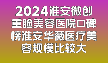 2024淮安微创重睑美容医院口碑榜淮安华薇医疗美容规模比较大