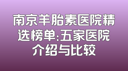 南京羊胎素医院精选榜单：五家医院介绍与比较