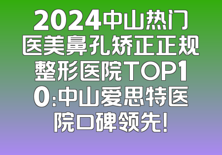 2024中山热门医美鼻孔矫正正规整形医院TOP10：中山爱思特医院口碑领先！