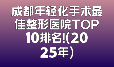 成都年轻化手术最佳整形医院TOP10排名！(2025年)