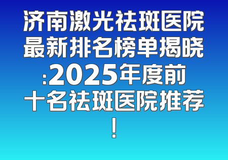 济南激光祛斑医院最新排名榜单揭晓：2025年度前十名祛斑医院推荐！