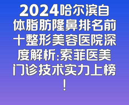 2024哈尔滨自体脂肪隆鼻排名前十整形美容医院深度解析：索菲医美门诊技术实力上榜！
