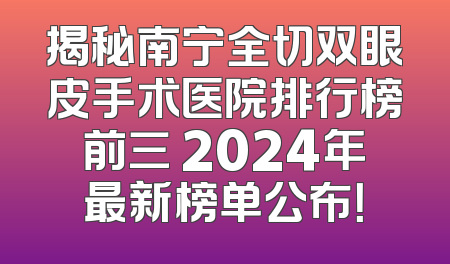 揭秘南宁全切双眼皮手术医院排行榜前三 2024年最新榜单公布！