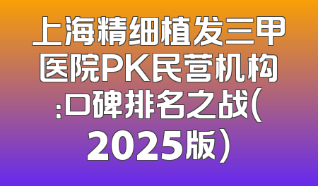 上海精细植发三甲医院PK民营机构：口碑排名之战（2025版）