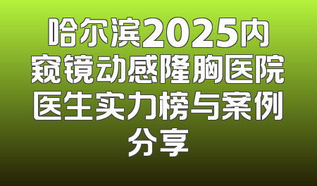 哈尔滨2025内窥镜动感隆胸医院医生实力榜与案例分享