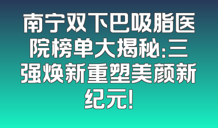 南宁双下巴吸脂医院榜单大揭秘：三强焕新重塑美颜新纪元！