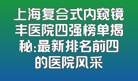 上海复合式内窥镜丰医院四强榜单揭秘：最新排名前四的医院风采