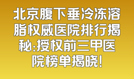 北京腹下垂冷冻溶脂权威医院排行揭秘：授权前三甲医院榜单揭晓！
