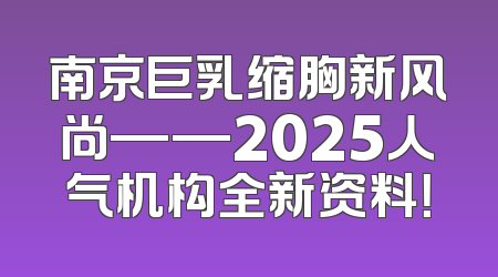 南京巨乳缩胸新风尚——2025人气机构全新资料！