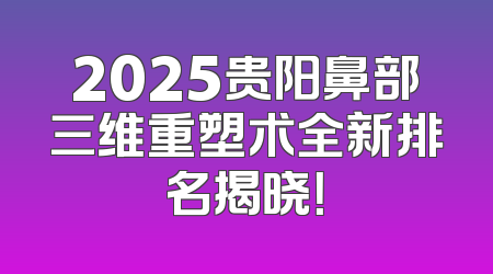 2025贵阳鼻部三维重塑术全新排名揭晓！