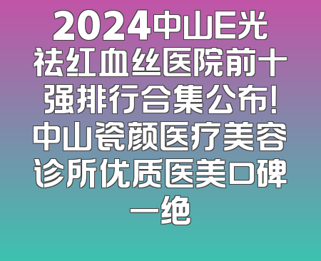 2024中山E光祛红血丝医院前十强排行合集公布！中山瓷颜医疗美容诊所优质医美口碑一绝